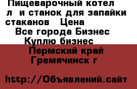 Пищеварочный котел 25 л. и станок для запайки стаканов › Цена ­ 250 000 - Все города Бизнес » Куплю бизнес   . Пермский край,Гремячинск г.